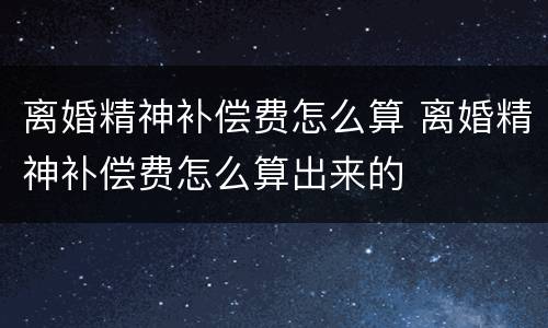 离婚精神补偿费怎么算 离婚精神补偿费怎么算出来的