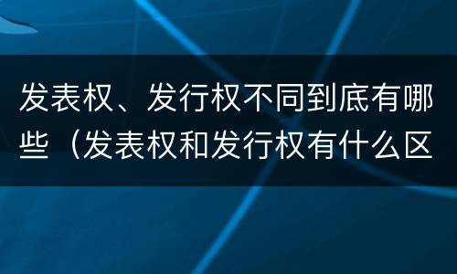 发表权、发行权不同到底有哪些（发表权和发行权有什么区别）