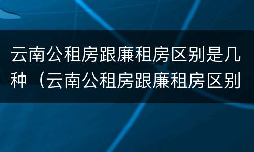 云南公租房跟廉租房区别是几种（云南公租房跟廉租房区别是几种类型）