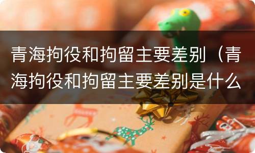 青海拘役和拘留主要差别（青海拘役和拘留主要差别是什么）