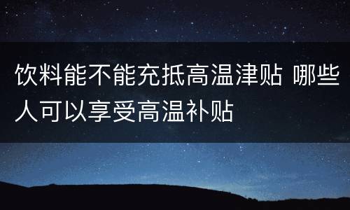 饮料能不能充抵高温津贴 哪些人可以享受高温补贴