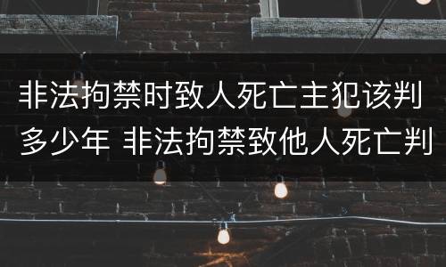 非法拘禁时致人死亡主犯该判多少年 非法拘禁致他人死亡判多少年