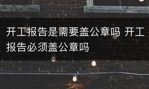 开工报告是需要盖公章吗 开工报告必须盖公章吗