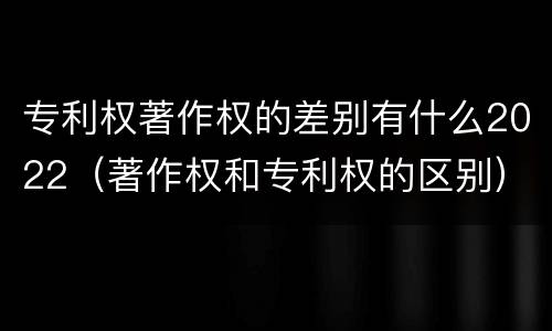 专利权著作权的差别有什么2022（著作权和专利权的区别）