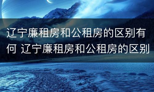 辽宁廉租房和公租房的区别有何 辽宁廉租房和公租房的区别有何不同
