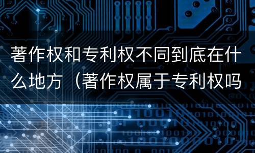 著作权和专利权不同到底在什么地方（著作权属于专利权吗）
