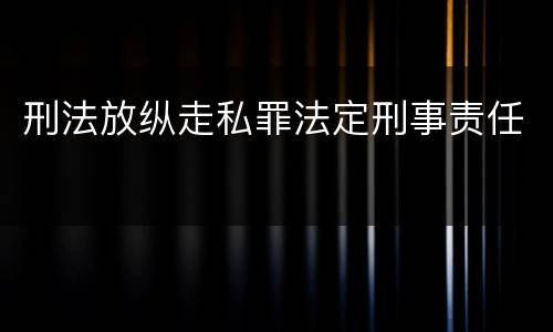 刑法放纵走私罪法定刑事责任