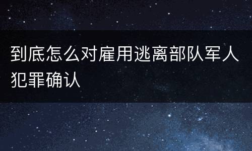 到底怎么对雇用逃离部队军人犯罪确认