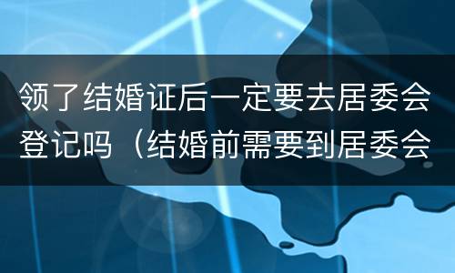 领了结婚证后一定要去居委会登记吗（结婚前需要到居委会登记吗）