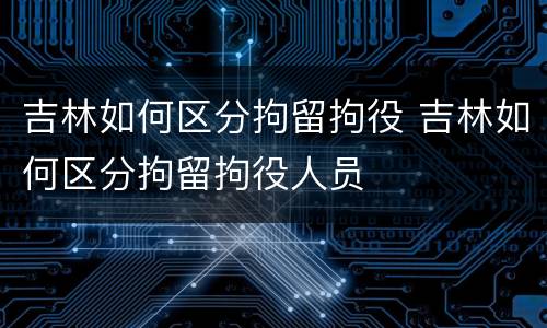 吉林如何区分拘留拘役 吉林如何区分拘留拘役人员