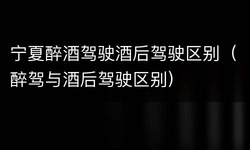 宁夏醉酒驾驶酒后驾驶区别（醉驾与酒后驾驶区别）
