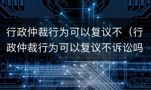 行政仲裁行为可以复议不（行政仲裁行为可以复议不诉讼吗）