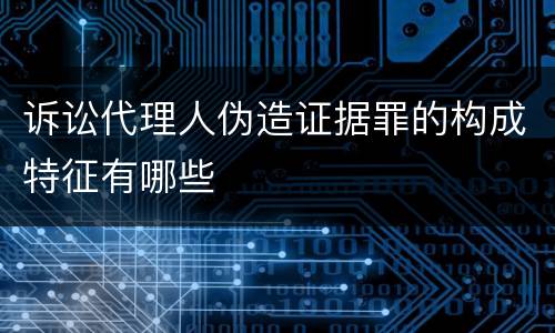 诉讼代理人伪造证据罪的构成特征有哪些