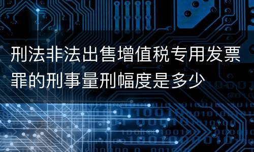 刑法非法出售增值税专用发票罪的刑事量刑幅度是多少