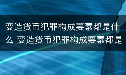 变造货币犯罪构成要素都是什么 变造货币犯罪构成要素都是什么法律