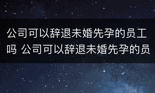 公司可以辞退未婚先孕的员工吗 公司可以辞退未婚先孕的员工吗