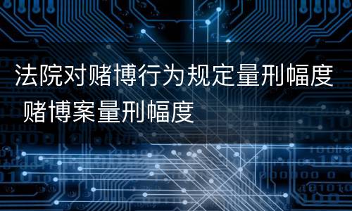 法院对赌博行为规定量刑幅度 赌博案量刑幅度