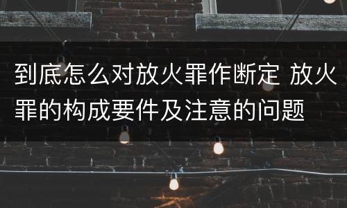 到底怎么对放火罪作断定 放火罪的构成要件及注意的问题