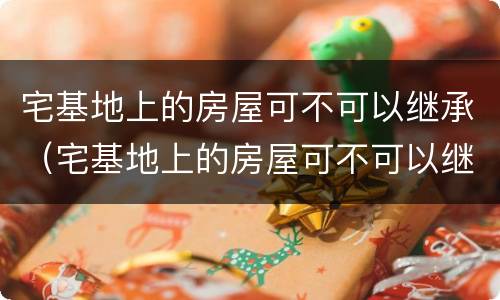 宅基地上的房屋可不可以继承（宅基地上的房屋可不可以继承给子女）