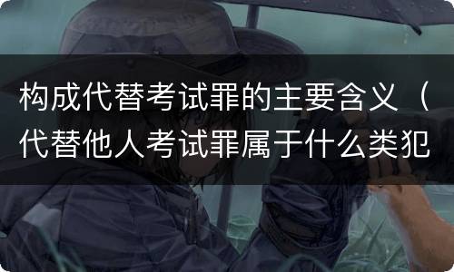 构成代替考试罪的主要含义（代替他人考试罪属于什么类犯罪）