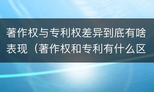 著作权与专利权差异到底有啥表现（著作权和专利有什么区别）