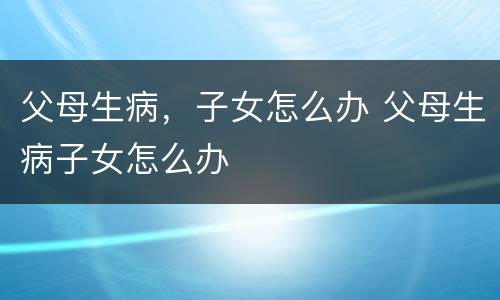 父母生病，子女怎么办 父母生病子女怎么办