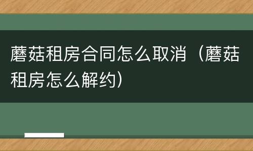 蘑菇租房合同怎么取消（蘑菇租房怎么解约）