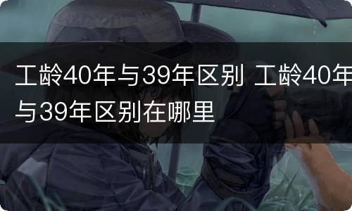 工龄40年与39年区别 工龄40年与39年区别在哪里