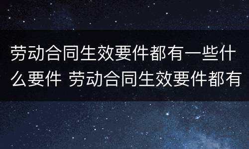 劳动合同生效要件都有一些什么要件 劳动合同生效要件都有一些什么要件和要求