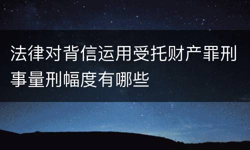 法律对背信运用受托财产罪刑事量刑幅度有哪些