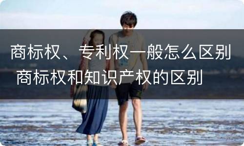 商标权、专利权一般怎么区别 商标权和知识产权的区别