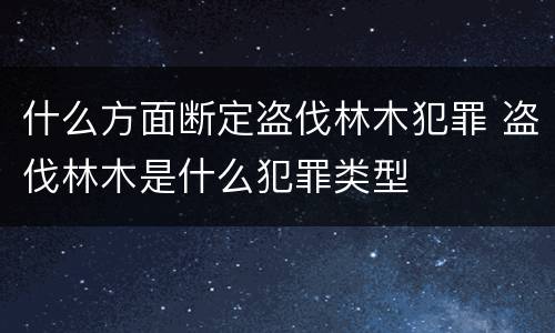 什么方面断定盗伐林木犯罪 盗伐林木是什么犯罪类型