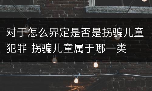 对于怎么界定是否是拐骗儿童犯罪 拐骗儿童属于哪一类