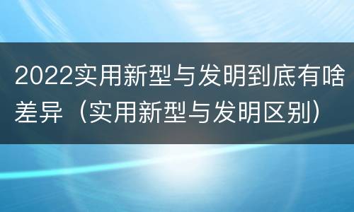 2022实用新型与发明到底有啥差异（实用新型与发明区别）
