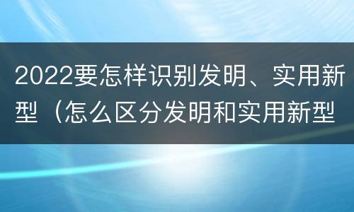 2022要怎样识别发明、实用新型（怎么区分发明和实用新型）
