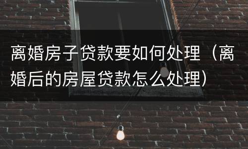 离婚房子贷款要如何处理（离婚后的房屋贷款怎么处理）