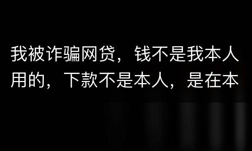 我被诈骗网贷，钱不是我本人用的，下款不是本人，是在本人名下