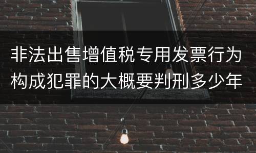 非法出售增值税专用发票行为构成犯罪的大概要判刑多少年