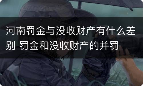 河南罚金与没收财产有什么差别 罚金和没收财产的并罚