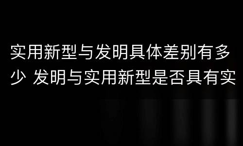 实用新型与发明具体差别有多少 发明与实用新型是否具有实用性