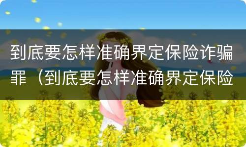 到底要怎样准确界定保险诈骗罪（到底要怎样准确界定保险诈骗罪的标准）