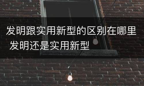 发明跟实用新型的区别在哪里 发明还是实用新型