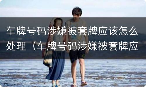 车牌号码涉嫌被套牌应该怎么处理（车牌号码涉嫌被套牌应该怎么处理好）