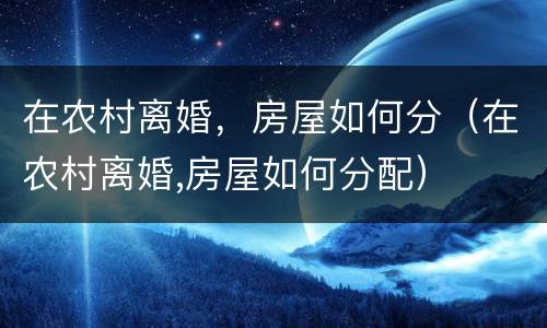 在农村离婚，房屋如何分（在农村离婚,房屋如何分配）