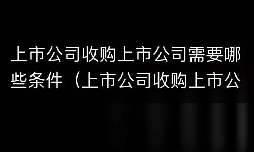 上市公司收购上市公司需要哪些条件（上市公司收购上市公司需要哪些条件和手续）