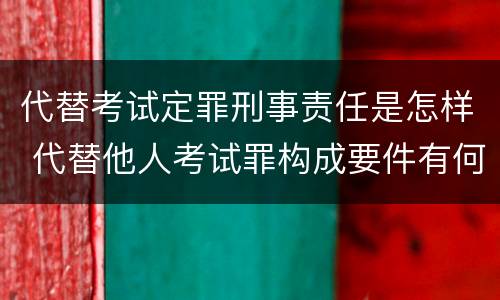 代替考试定罪刑事责任是怎样 代替他人考试罪构成要件有何规定