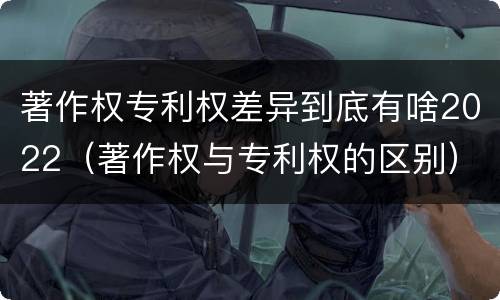 著作权专利权差异到底有啥2022（著作权与专利权的区别）