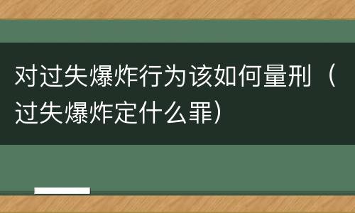 对过失爆炸行为该如何量刑（过失爆炸定什么罪）