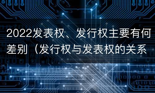 2022发表权、发行权主要有何差别（发行权与发表权的关系）