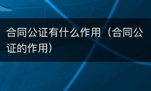 合同公证有什么作用（合同公证的作用）